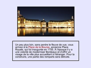Un peu plus loin, sans perdre le fleuve de vue, vous
arrivez à la Place de la Bourse, ancienne Place
Royale, qui fut inaugurée en 1755. À l’époque il y a
une volonté de moderniser Bordeaux et d’offrir un
visage de la ville plus accueillant à l'étranger. Pour la
construire, une partie des remparts sera détruite.
 