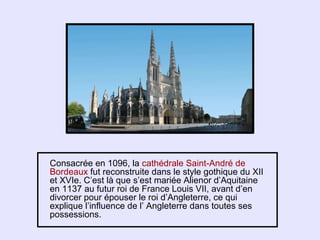 Consacrée en 1096, la cathédrale Saint-André de
Bordeaux fut reconstruite dans le style gothique du XII
et XVIe. C’est là que s’est mariée Alienor d’Aquitaine
en 1137 au futur roi de France Louis VII, avant d’en
divorcer pour épouser le roi d’Angleterre, ce qui
explique l’influence de l’ Angleterre dans toutes ses
possessions.
 