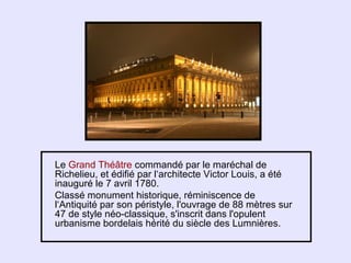 Le Grand Théâtre commandé par le maréchal de
Richelieu, et édifié par l‘architecte Victor Louis, a été
inauguré le 7 avril 1780.
Classé monument historique, réminiscence de
l‘Antiquité par son péristyle, l'ouvrage de 88 mètres sur
47 de style néo-classique, s'inscrit dans l'opulent
urbanisme bordelais hérité du siècle des Lumnières.
 