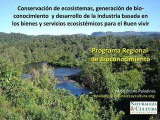 Conservación de ecosistemas, generación de bio-conocimiento  y desarrollo de la industria basada en los bienes y servicios ecosistémicos para el Buen vivir Programa Regional  de Bioconocimiento M.Sc. Bruno Paladines bpaladip@naturalezaycultura.org  