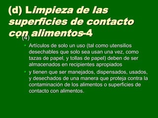  (4)
 Artículos de solo un uso (tal como utensilios
desechables que solo sea usan una vez, como
tazas de papel, y tollas de papel) deben de ser
almacenados en recipientes apropiados
 y tienen que ser manejados, dispensados, usados,
y desechados de una manera que proteja contra la
contaminación de los alimentos o superficies de
contacto con alimentos.
(d) Limpieza de las
superficies de contacto
con alimentos-4
 