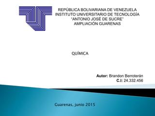 REPÚBLICA BOLIVARIANA DE VENEZUELA
INSTITUTO UNIVERSITARIO DE TECNOLOGÍA
“ANTONIO JOSÉ DE SUCRE”
AMPLIACIÓN GUARENAS
Autor: Brandon Berroterán
C.I: 24.332.456
Guarenas, junio 2015
QUÍMICA
 