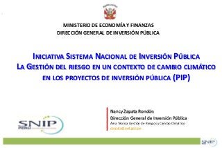 MINISTERIO DE ECONOMÍA Y FINANZAS 
DIRECCIÓN GENERAL DE INVERSIÓN PÚBLICA 
INICIATIVA SISTEMA NACIONAL DE INVERSIÓN PÚBLICA 
LA GESTIÓN DEL RIESGO EN UN CONTEXTO DE CAMBIO CLIMÁTICO 
EN LOS PROYECTOS DE INVERSIÓN PÚBLICA (PIP) 
Nancy Zapata Rondón 
Dirección General de Inversión Pública 
Área Técnica Gestión de Riesgos y Cambio Climático 
nzapata@mef.gob.pe 
 