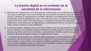 La brecha digital en el contexto de la
sociedad de la información
 Derechos de Comunicación en la Sociedad de la Información se ha enfatizado la función de
las nuevas tecnologías como herramientas de comunicación de valores comunes entre
grupos, individuos y organizaciones sociales, criticando una justificación instrumental de las
tecnologías vistas principalmente como un fin más que como un medio para impulsar un
cambio social, una visión instrumental que no considera ni las barreras culturales y
lingüísticas, ni las relaciones de dependencia y subordinación técnica, económica y política
entre y dentro del Norte y el Sur del Mundo.
 La inclusión digital, sostiene este sector de la sociedad civil, hay que pensarla como un
asunto colectivo, no individual, donde los beneficios sociales hay que verlos en relación a
los que se generan para las comunidades, organizaciones, familias y grupos que sacan
provecho de las tecnologías, aunque no tengan acceso a éstas.
 . La eficacia de las políticas de inclusión digital dependerán de las posibilidades de
integración del conocimiento en los propios objetivos de sus beneficiarios, considerando
que no existe un solo modelo, sino muchas posibles sociedades de la información y de la
comunicación adaptadas según las diferentes necesidades y objetivos individuales y
comunes de un planeta para nada homogéneo..
 