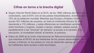 Cifras en torno a la brecha digital
 Según Internet World Stats en el 2010, de los 1966 millones de internautas
conectados, casi el 63% vive en los países industrializados, donde reside el
15% de la población mundial. Mientras que Europa y Estados Unidos
suman 501 millones de usuarios, en todo el continente africano la cifra
desciende a 110 millones, y estas diferencias se manifiestan asimismo
entre hombres y mujeres, ciudad o campo, edades, estatus social,
paralelamente a las "brechas" de siempre: el acceso a la sanidad, a la
educación, la mortalidad infantil, el hambre, la pobreza.
 Datos de 2006 de la Unión Internacional de Telecomunicaciones muestran
que mientras el 58.6% de los habitantes de los países desarrollados tienen
acceso a Internet, en los países en vías de desarrollo apenas el 10.2% de
los habitantes tiene acceso a esta tecnología.
 