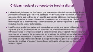Críticas hacia el concepto de brecha digital
 La brecha digital no es un fenómeno que sea reconocido de forma unánime. Entre las
principales críticas que se hacen, destacan los hechos por Benjamin M. Compaine,
quien sostiene que se trata de un asunto que ha sido objeto de manipulaciones
políticas y que las actuales diferencias observadas en el acceso y uso de las
tecnologías de la información y la comunicación, se salvarán gracias al destacado
impulso de este sector del mercado.
 La diferencia social que existe entre aquellas personas que saben utilizar las TIC y
aquellas que no, no siempre es un problema de posibilidad de acceso e
infraestructuras (servicio universal) o conocimientos previos (alfabetización digital),
sino que en la mayoría de los casos es un problema de actitud personal en lo referido
a las nuevas tecnologías. Es preciso un cambio cultural que implique a todas las
personas sin importar su condición o rango de edad para poner a su alcance y de
forma más intuitiva y “usable” lo que llega, ha llegado y llegará en un futuro en
materia digital.
 