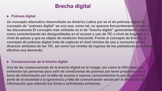 Brecha digital
 Pobreza digital.
Un concepto alternativo desarrollado en América Latina por es el de pobreza digital.El
concepto de “pobreza digital” es uno que, como tal, no aparece frecuentemente citado en
las discusiones.El concepto más utilizado es el de “brecha digital” generalmente entendida
como caracterizando las desigualdades en el acceso y uso de TIC a nivel de hogares o a
nivel de países y que es objeto de medición frecuente. Frente al concepto de brecha, el
concepto de pobreza digital trata de capturar el nivel mínimo de uso y consumo de los
diversos atributos de las TIC, así como los niveles de ingreso de los pobladores para hacer
efectiva una demanda.
 Consecuencias de la brecha digital
Una de las consecuencias de la brecha digital es el rezago, así como la dificultad que
enfrentan las personas para salir de condiciones de pobreza por tener problemas en la
toma de información por la falta de acceso a nuevos conocimientos lo que lleva a esta
parte de la sociedad a la ignorancia y falta de comunicación social por la limitación de
información que además los limita a actividades primarias.
 