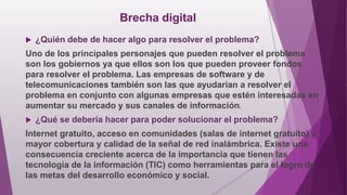 Brecha digital
 ¿Quién debe de hacer algo para resolver el problema?
Uno de los principales personajes que pueden resolver el problema
son los gobiernos ya que ellos son los que pueden proveer fondos
para resolver el problema. Las empresas de software y de
telecomunicaciones también son las que ayudarían a resolver el
problema en conjunto con algunas empresas que estén interesadas en
aumentar su mercado y sus canales de información.
 ¿Qué se debería hacer para poder solucionar el problema?
Internet gratuito, acceso en comunidades (salas de internet gratuito) y
mayor cobertura y calidad de la señal de red inalámbrica. Existe una
consecuencia creciente acerca de la importancia que tienen las
tecnología de la información (TIC) como herramientas para el logro de
las metas del desarrollo económico y social.
 