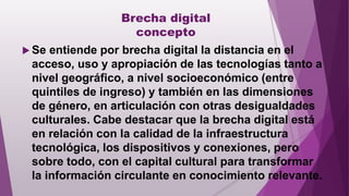 Brecha digital
concepto
 Se entiende por brecha digital la distancia en el
acceso, uso y apropiación de las tecnologías tanto a
nivel geográfico, a nivel socioeconómico (entre
quintiles de ingreso) y también en las dimensiones
de género, en articulación con otras desigualdades
culturales. Cabe destacar que la brecha digital está
en relación con la calidad de la infraestructura
tecnológica, los dispositivos y conexiones, pero
sobre todo, con el capital cultural para transformar
la información circulante en conocimiento relevante.
 