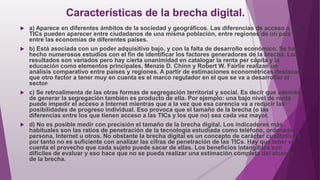 Características de la brecha digital.
 a) Aparece en diferentes ámbitos de la sociedad y geográficos. Las diferencias de acceso a las
TICs pueden aparecer entre ciudadanos de una misma población, entre regiones de un país o
entre las economías de diferentes países.
 b) Está asociada con un poder adquisitivo bajo, y con la falta de desarrollo económico. Se han
hecho numerosos estudios con el fin de identificar los factores generadores de la brecha. Los
resultados son variados pero hay cierta unanimidad en catalogar la renta per cápita y la
educación como elementos principales. Menzie D. Chinn y Robert W. Fairlie realizan un
análisis comparativo entre países y regiones. A partir de estimaciones econométricas destacan
que otro factor a tener muy en cuenta es el marco regulador en el que se va a desarrollar el
sector.
 c) Se retroalimenta de las otras formas de segregación territorial y social. Es decir que además
de generar la segregación también es producto de ella. Por ejemplo: una bajo nivel de renta
puede impedir el acceso a Internet mientras que a la vez que esa carencia va a reducir las
posibilidades de progreso individual. Eso provoca que el tamaño de la brecha (o las
diferencias entre los que tienen acceso a las TICs y los que no) sea cada vez mayor.
 d) No es posible medir con precisión el tamaño de la brecha digital. Los indicadores más
habituales son las ratios de penetración de la tecnología estudiada como teléfono, ordenador
persona, Internet u otros. No obstante la brecha digital es un concepto de carácter cualitativo y
por tanto no es suficiente con analizar las cifras de penetración de las TICs. Hay que tener en
cuenta el provecho que cada sujeto puede sacar de ellas. Los beneficios intangibles son
difíciles de evaluar y eso hace que no se pueda realizar una estimación completa del alcance
de la brecha.
 