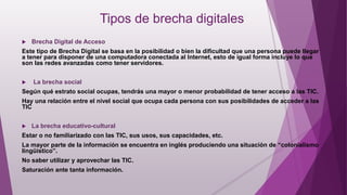 Tipos de brecha digitales
 Brecha Digital de Acceso
Este tipo de Brecha Digital se basa en la posibilidad o bien la dificultad que una persona puede llegar
a tener para disponer de una computadora conectada al Internet, esto de igual forma incluye lo que
son las redes avanzadas como tener servidores.
 La brecha social
Según qué estrato social ocupas, tendrás una mayor o menor probabilidad de tener acceso a las TIC.
Hay una relación entre el nivel social que ocupa cada persona con sus posibilidades de acceder a las
TIC
 La brecha educativo-cultural
Estar o no familiarizado con las TIC, sus usos, sus capacidades, etc.
La mayor parte de la información se encuentra en inglés produciendo una situación de “colonialismo
lingüístico”.
No saber utilizar y aprovechar las TIC.
Saturación ante tanta información.
 