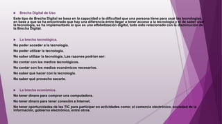  Brecha Digital de Uso
Este tipo de Brecha Digital se basa en la capacidad o la dificultad que una persona tiene para usar las tecnologías,
en base a que se ha encontrado que hay una diferencia entre llegar a tener acceso a la tecnología y el de saber usar
la tecnología, se ha implementado lo que es una alfabetización digital, todo esto relacionado con la disminución de
la Brecha Digital.
 La brecha tecnológica.
No poder acceder a la tecnología.
No poder utilizar la tecnología.
No saber utilizar la tecnología. Las razones podrían ser:
No contar con los medios tecnológicos.
No contar con los medios económicos necesarios.
No saber qué hacer con la tecnología.
No saber qué provecho sacarle.
 La brecha económica.
No tener dinero para comprar una computadora.
No tener dinero para tener conexión a Internet.
No tener oportunidades de las TIC para participar en actividades como: el comercio electrónico, sociedad de la
información, gobierno electrónico, entre otros.
 
