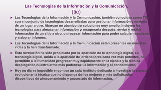 Las Tecnologías de la Información y la Comunicación,
(tic)
 Las Tecnologías de la Información y la Comunicación, también conocidas como TIC,
son el conjunto de tecnologías desarrolladas para gestionar información y enviarla
de un lugar a otro. Abarcan un abanico de soluciones muy amplio. Incluyen las
tecnologías para almacenar información y recuperarla después, enviar y recibir
información de un sitio a otro, o procesar información para poder calcular resultados
y elaborar informes.
 Las Tecnologías de la Información y la Comunicación están presentes en nuestras
vidas y la han transformado.
 Esta revolución ha sido propiciada por la aparición de la tecnología digital. La
tecnología digital, unida a la aparición de ordenadores cada vez más potentes, ha
permitido a la humanidad progresar muy rápidamente en la ciencia y la técnica
desplegando nuestro arma más poderosa: la información y el conocimiento.
 Hoy en día es imposible encontrar un solo instituto dedicado a investigar la ciencia y
evolucionar la técnica que no disponga de los mejores y más sofisticados
dispositivos de almacenamiento y procesado de información.
 