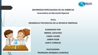 UNIVERSIDAD ESPECIALIZADA DE LAS AMERICAS
Licenciatura en Educación Especial
Tema:
DESARROLLO PSICOSOCIAL EN LA INFANCIA TEMPRANA
ELABORADO POR:
BRENDA JUSTAVINO
YARIZA VALDES
LISNETH TUGRI
DARYS CORRALES
FACILITADORA:
PROFESORA MARQUELA GONZÁLEZ
 