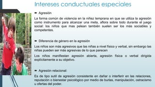 Intereses conductuales especiales
 Agresión
La forma común de violencia en la niñez temprana en que se utiliza la agresión
como instrumento para alcanzar una meta, aflora sobre todo durante el juego
social: los niños que mas pelean también suelen ser los más sociables y
competentes.
 Diferencia de género en la agresión
Los niños son más agresivos que las niñas a nivel físico y verbal, sin embargo las
niñas pueden ser más agresivas de lo que parecen
Los niños manifiestan agresión abierta, agresión física o verbal dirigida
explícitamente a su objetivo.
 Agresión relacional:
Es de tipo sutil de agresión consistente en dañar o interferir en las relaciones,
reputación o bienestar psicológico por medio de burlas, manipulación, ostracismo
u ofertas del poder.
 