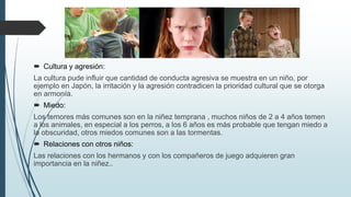  Cultura y agresión:
La cultura pude influir que cantidad de conducta agresiva se muestra en un niño, por
ejemplo en Japón, la irritación y la agresión contradicen la prioridad cultural que se otorga
en armonía.
 Miedo:
Los temores más comunes son en la niñez temprana , muchos niños de 2 a 4 años temen
a los animales, en especial a los perros, a los 6 años es más probable que tengan miedo a
la obscuridad, otros miedos comunes son a las tormentas.
 Relaciones con otros niños:
Las relaciones con los hermanos y con los compañeros de juego adquieren gran
importancia en la niñez..
 