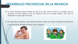 DESARROLLO PSICOSOCIAL EN LA INFANCIA
 La niñez temprana abarca desde los tres a los seis años de edad, los cambios que se
producen en esta etapa no son tan rápidos como en la etapa anterior, sino que su
desarrollo se hace algo más lento.
 En esta etapa adquieren más destrezas físicas, tienen una mayor competencia intelectual
y sus relaciones sociales se hacen más complejas.
 