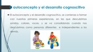 El autoconcepto y el desarrollo cognoscitivo
 El autoconcepto y el desarrollo cognoscitivo, se comienza a formar
con nuestras primeras experiencias, en las que descubrimos
sonidos, colores, voces, y se va consolidando cuando nos
descubrimos como personas diferentes e independientes a los
demás.
 