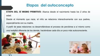 Etapas del autoconcepto
ETAPA DEL SÍ MISMO PRIMITIVO: Abarca desde el nacimiento hasta los 2 años de
edad.
Desde el momento que nace, el niño se relaciona interactivamente con sus padres,
especialmente con su madre.
A partir de esas relaciones va desarrollándose el proceso de percibirse a sí mismo como
una realidad diferente de los demás, haciéndose cada día un poco más autoconsciente.
 
