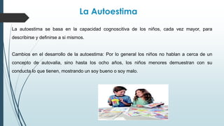 La Autoestima
La autoestima se basa en la capacidad cognoscitiva de los niños, cada vez mayor, para
describirse y definirse a si mismos.
Cambios en el desarrollo de la autoestima: Por lo general los niños no hablan a cerca de un
concepto de autovalia, sino hasta los ocho años, los niños menores demuestran con su
conducta lo que tienen, mostrando un soy bueno o soy malo.
 