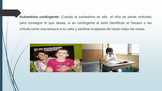  Autoestima contingente: Cuando la autoestima es alta el niño se siente motivado
para conseguir lo que desea, si es contingente al éxito identifican el fracaso o las
críticas como una censura a su valor y sentirse incapaces de hacer mejor las cosas.
 
