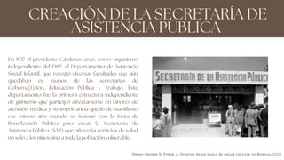 CREACIÓN DE LA SECRETARÍA DE
ASISTENCIA PÚBLICA
En 1937 el presidente Cárdenas creó, como organismo
independiente del DSP, el Departamento de Asistencia
Social Infantil, que recogió diversas facultades que aún
quedaban en manos de las secretarías de
Goberna[1]ción, Educación Pública y Trabajo. Este
departamento fue la primera estructura independiente
de gobierno que participó directamente en labores de
atención médica y su importancia quedó de manifiesto
ese mismo año cuando se fusionó con la Junta de
Beneficencia Pública para crear la Secretaría de
Asistencia Pública (SAP) que ofrecería servicios de salud
no sólo a los niños sino a toda la población vulnerable.
Gómez-Dantés O, Frenk J. Crónica de un siglo de salud pública en México. 2019
 