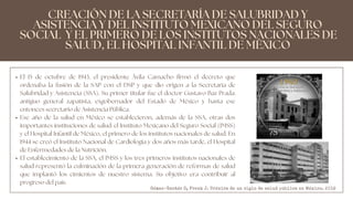 El 15 de octubre de 1943, el presidente Ávila Camacho firmó el decreto que
ordenaba la fusión de la SAP con el DSP y que dio origen a la Secretaría de
Salubridad y Asistencia (SSA). Su primer titular fue el doctor Gustavo Baz Prada:
antiguo general zapatista, exgobernador del Estado de México y hasta ese
entonces secretario de Asistencia Pública.
Ese año de la salud en México se establecieron, además de la SSA, otras dos
importantes instituciones de salud: el Instituto Mexicano del Seguro Social (IMSS)
y el Hospital Infantil de México, el primero de los institutos nacionales de salud. En
1944 se creó el Instituto Nacional de Cardiología y dos años más tarde, el Hospital
de Enfermedades de la Nutrición.
El establecimiento de la SSA, el IMSS y los tres primeros institutos nacionales de
salud representó la culminación de la primera generación de reformas de salud
que implantó los cimientos de nuestro sistema. Su objetivo era contribuir al
progreso del país.
CREACIÓN DE LA SECRETARÍA DE SALUBRIDAD Y
ASISTENCIA Y DEL INSTITUTO MEXICANO DEL SEGURO
SOCIAL Y EL PRIMERO DE LOS INSTITUTOS NACIONALES DE
SALUD, EL HOSPITAL INFANTIL DE MÉXICO
Gómez-Dantés O, Frenk J. Crónica de un siglo de salud pública en México. 2019
 