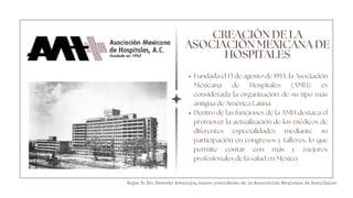 CREACIÓN DE LA
ASOCIACIÓN MEXICANA DE
HOSPITALES
Fundada el 13 de agosto de 1953, la Asociación
Mexicana de Hospitales (AMH) es
considerada la organización de su tipo más
antigua de América Latina.
Dentro de las funciones de la AMH destaca el
promover la actualización de los médicos de
diferentes especialidades mediante su
participación en congresos y talleres, lo que
permite contar con más y mejores
profesionales de la salud en México.
Rojas R. Dr. Heberto Arboleya, nuevo presidente de la Asociación Mexicana de Hospitales
 