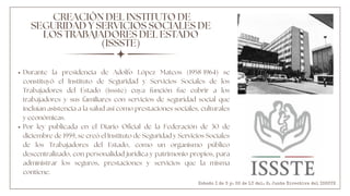 Durante la presidencia de Adolfo López Mateos (1958-1964) se
constituyó el Instituto de Seguridad y Servicios Sociales de los
Trabajadores del Estado (issste) cuya función fue cubrir a los
trabajadores y sus familiares con servicios de seguridad social que
incluían asistencia a la salud así como prestaciones sociales, culturales
y económicas.
Por ley publicada en el Diario Oficial de la Federación de 30 de
diciembre de 1959, se creó el Instituto de Seguridad y Servicios Sociales
de los Trabajadores del Estado, como un organismo público
descentralizado, con personalidad jurídica y patrimonio propios, para
administrar los seguros, prestaciones y servicios que la misma
contiene.
CREACIÓN DEL INSTITUTO DE
SEGURIDAD Y SERVICIOS SOCIALES DE
LOS TRABAJADORES DEL ESTADO
(ISSSTE)
Estado I de S y. SS de LT del. H. Junta Directiva del ISSSTE
 