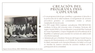 C R E A C I Ó N D E L
P R O G R A M A I M S S -
C O P L A M A R
Es un programa federal que contribuye a garantizar el derecho a
la protección de la salud mediante el otorgamiento de servicios
preventivos gratuitos en comunidades rurales y urbano
marginadas de nuestro país.
En 1979 surgió IMSS-Coplamar (actualmente IMSS-BIENESTAR)
mediante la firma del convenio entre el Instituto Mexicano del
Seguro Social (IMSS) y la Coordinación General del Plan Nacional
de Zonas Deprimidas y Grupos Marginados de la Presidencia de la
República (Coplamar) para extender los servicios de salud a todo
el territorio nacional.
Administrado por el Instituto Mexicano del Seguro Social, basa su
esquema de funcionamiento en el Modelo de Atención Integral a
la Salud, sustentado en la Atención Primaria a la Salud, en la cual
se vinculan de manera estrecha las acciones médicas con la
participación de la comunidad.
Seguro Social IM del. IMSS-BIENESTAR, trayectoria de 42 años
 