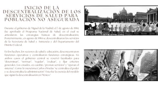 Durante el gobierno de Miguel de la Madrid, el 7 de agosto de 1984,
fue aprobado el Programa Nacional de Salud, en el cual se
articularon las estrategias básicas de descentralización.
Posteriormente, en agosto de 1984 se descentralizaron los servicios
de la Secretaría de Salud y Asistencia y del Departamento del
Distrito Federal.
En los hechos, los sectores de salud y educación, desconcentraron
funciones operativas y centralizaron funciones estratégicas. En
ambos casos el gobierno central se reservó facultades para
"determinar", "normar", "regular", "evaluar", y fijar criterios
generales. Los estados, en cambio, "prestan servicios" y "operan el
sistema". Como lo menciona Carlos Ornelas "se centraliza el poder
y se descentraliza la administración". Esta fue la esencia del modelo
que siguió la descentralización en México."
I N I C I O D E L A
D E S C E N T R A L I Z A C I Ó N D E L O S
S E R V I C I O S D E S A L U D P A R A
P O B L A C I Ó N N O A S E G U R A D A
 