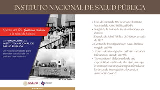 INSTITUTO NACIONAL DE SALUD PÚBLICA
El 27 de enero de 1987 se creó el Instituto
Nacional de Salud Pública (INSP).
Surgió de la fusión de tres instituciones ya
existes:
Escuela de Salud Pública de México, creada
de 1922;
Centro de Investigación en Salud Pública,
surgido en 1954
Centro de Investigación en Enfermedades
Infecciosas, creado en 1986.
“No se orientó al desarrollo de una
especialidad médica de alto nivel, sino que
constituyó una innovación para fortalecer
las áreas de investigación, docencia y
asistencia técnica”.
1.
2.
3.
 