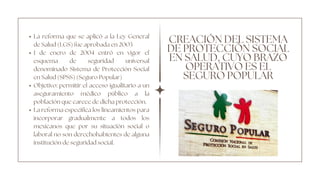 CREACIÓN DEL SISTEMA
DE PROTECCIÓN SOCIAL
EN SALUD, CUYO BRAZO
OPERATIVO ES EL
SEGURO POPULAR
La reforma que se aplicó a la Ley General
de Salud (LGS) fue aprobada en 2003
1 de enero de 2004 entró en vigor el
esquema de seguridad universal
denominado Sistema de Protección Social
en Salud (SPSS) (Seguro Popular)
Objetivo: permitir el acceso igualitario a un
aseguramiento médico público a la
población que carece de dicha protección.
La reforma especifica los lineamientos para
incorporar gradualmente a todos los
mexicanos que por su situación social o
laboral no son derechohabientes de alguna
institución de seguridad social.
 