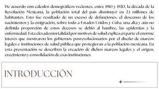 INTRODUCCIÓN
De acuerdo con cálculos demográficos recientes, entre 1910 y 1920, la década de la
Revolución Mexicana, la población total del país disminuyó en 2.1 millones de
habitantes. Esto fue resultado de un exceso de defunciones, el descenso de los
nacimientos y la emigración, sobre todo a Estados Unidos y Cuba. una alta y aún no
definida proporción de estos decesos se debió al hambre, las epidemias y la
enfermedad. Esta elevada mortalidad por motivos de salud explica en parte el enorme
interés que mostraron los gobiernos posrevolucionarios por el diseño de marcos
legales e instituciones de salud pública que protegieran a la población mexicana. En
esta presentación se describen la creación de dichos marcos legales y el origen,
crecimiento y consolidación de esas instituciones.
 