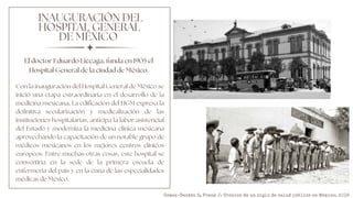 INAUGURACIÓN DEL
HOSPITAL GENERAL
DE MÉXICO
Con la inauguración del Hospital General de México se
inició una etapa extraordinaria en el desarrollo de la
medicina mexicana, La edificación del HGM expresa la
definitiva secularización y medicalización de las
instituciones hospitalarias, anticipa la labor asistencial
del Estado y moderniza la medicina clínica mexicana
aprovechando la capacitación de un notable grupo de
médicos mexicanos en los mejores centros clínicos
europeos. Entre muchas otras cosas, este hospital se
convertiría en la sede de la primera escuela de
enfermería del país y en la cuna de las especialidades
médicas de México.
El doctor Eduardo Liceaga, funda en 1905 el
Hospital General de la ciudad de México.
Gómez-Dantés O, Frenk J. Crónica de un siglo de salud pública en México. 2019
 