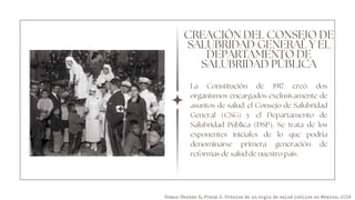 CREACIÓN DEL CONSEJO DE
SALUBRIDAD GENERAL Y EL
DEPARTAMENTO DE
SALUBRIDAD PÚBLICA
La Constitución de 1917 creó dos
organismos encargados exclusivamente de
asuntos de salud: el Consejo de Salubridad
General (CSG) y el Departamento de
Salubridad Pública (DSP). Se trata de los
exponentes iniciales de lo que podría
denominarse primera generación de
reformas de salud de nuestro país.
Gómez-Dantés O, Frenk J. Crónica de un siglo de salud pública en México. 2019
 