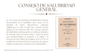 CONSEJO DE SALUBRIDAD
GENERAL
Se creó como una instancia vinculada directamente
al presidente de la República, que cuenta con la
facultad de dictar disposiciones sanitarias
obligatorias en todo el país. Este consejo heredó
algunas de las funciones del CSS, Consejo Superior
de Salubridad, su instauración se realizó por iniciativa
de Antonio López de Santa Anna y marcó la pauta
para institucionalizar la atención a la salud y el
fomento de una cultura de la higiene. Pero el CSG se
estableció con la intención de reaccionar de manera
rápida y efectiva ante emergencias de salud pública.
Gómez-Dantés O, Frenk J. Crónica de un siglo de salud pública en México. 2019
 