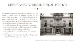 DEPARTAMENTO DE SALUBRIDAD PÚBLICA
La policía sanitaria de puertos, costas y fronnteras
La implantación de medidas contra enfermedades
contagiosas y enfermedades epidémicas
La preparación y administración de vacunas y
sueros
La inspección de alimentos, bebidas y drogas, y la
organización de congresos sanitarios.
Se estableció como una dependencia administrativa del
Poder Ejecutivo federal y adquirió algunas de las
atribuciones que tenía el CSS y las que en materia de
salud tenía hasta ese entonces la Secretaría de
Gobernación. Destacan dentro de estas atribuciones el
diseño de la legislación sanitaria de la República:
Gómez-Dantés O, Frenk J. Crónica de un siglo de salud pública en México. 2019
 