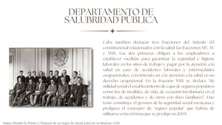 DEPARTAMENTO DE
SALUBRIDAD PÚBLICA
Cabe también destacar tres fracciones del Artículo 123
constitucional relacionados con la salud: las fracciones XIV, XV
y XXIX. Las dos primeras obligan a los empleadores a
establecer medidas para garantizar la seguridad e higiene
laborales en los sitios de trabajo y pagar por la atención a la
salud en caso de accidentes laborales y enfermedades
ocupacionales, convirtiendo así a la atención a la salud en un
derecho ocupacional. En la fracción XXIX se declara “de
utilidad social el establecimiento de cajas de seguros populares
como los de invalidez, de vida, de cesación involuntaria en el
trabajo, de accidentes y de otros con fines familiares”. Este
texto constituye el germen de la seguridad social mexicana y
prefigura el concepto de ‘seguro popular’ que habría de
utilizarse en la reforma que se produjo en 2003.
Gómez-Dantés O, Frenk J. Crónica de un siglo de salud pública en México. 2019
 