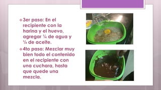 3er paso: En el 
recipiente con la 
harina y el huevo, 
agregar ¼ de agua y 
¼ de aceite. 
4to paso: Mezclar muy 
bien todo el contenido 
en el recipiente con 
una cuchara, hasta 
que quede una 
mezcla. 
 