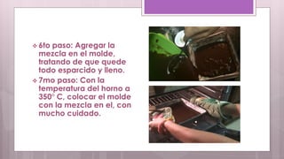  6to paso: Agregar la 
mezcla en el molde, 
tratando de que quede 
todo esparcido y lleno. 
 7mo paso: Con la 
temperatura del horno a 
350° C, colocar el molde 
con la mezcla en el, con 
mucho cuidado. 
 
