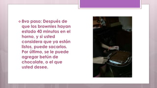  8vo paso: Después de 
que los brownies hayan 
estado 40 minutos en el 
horno, y si usted 
considera que ya están 
listos, puede sacarlos. 
Por último, se le puede 
agregar betún de 
chocolate, o el que 
usted desee. 
 