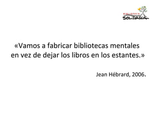 «Vamos a fabricar bibliotecas mentales
en vez de dejar los libros en los estantes.»
Jean Hébrard, 2006.
 