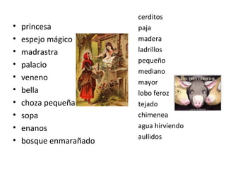 cerditos
paja
madera
ladrillos
pequeño
mediano
mayor
lobo feroz
tejado
chimenea
agua hirviendo
aullidos
• princesa
• espejo mágico
• madrastra
• palacio
• veneno
• bella
• choza pequeña
• sopa
• enanos
• bosque enmarañado
 