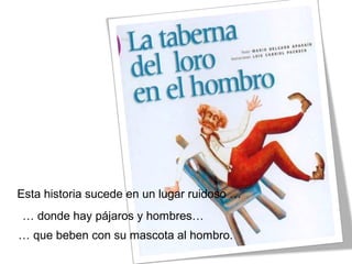 Esta historia sucede en un lugar ruidoso …
… donde hay pájaros y hombres…
… que beben con su mascota al hombro.
 