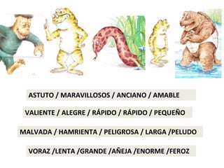 ASTUTO / MARAVILLOSOS / ANCIANO / AMABLE
VALIENTE / ALEGRE / RÁPIDO / RÁPIDO / PEQUEÑO
MALVADA / HAMRIENTA / PELIGROSA / LARGA /PELUDO
VORAZ /LENTA /GRANDE /AÑEJA /ENORME /FEROZ
 
