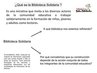 Biblioteca Solidaria
A qué biblioteca nos estamos refiriendo?
Por qué concebimos que su construcción
depende de la acción conjunta de todos
los integrantes de la comunidad educativa?
Es una iniciativa que invita a los diversos actores
de la comunidad educativa a trabajar
solidariamente en la formación de niños, jóvenes
y adultos como lectores.
¿Qué es la Biblioteca Solidaria ?
IFLA/UNESCO, 2000. Colección de
material de información organizada
para que pueda acceder a ella un
grupo de usuarios. Tiene personal
encargado de los servicios y
programas relacionados con las
necesidades de información de los
lectores”.
 