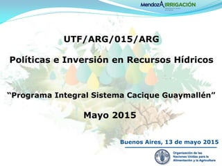 Buenos Aires, 13 de mayo 2015
UTF/ARG/015/ARG
Políticas e Inversión en Recursos Hídricos
Organización de las
Naciones Unidas para la
Alimentación y la Agricultura
“Programa Integral Sistema Cacique Guaymallén”
Mayo 2015
 