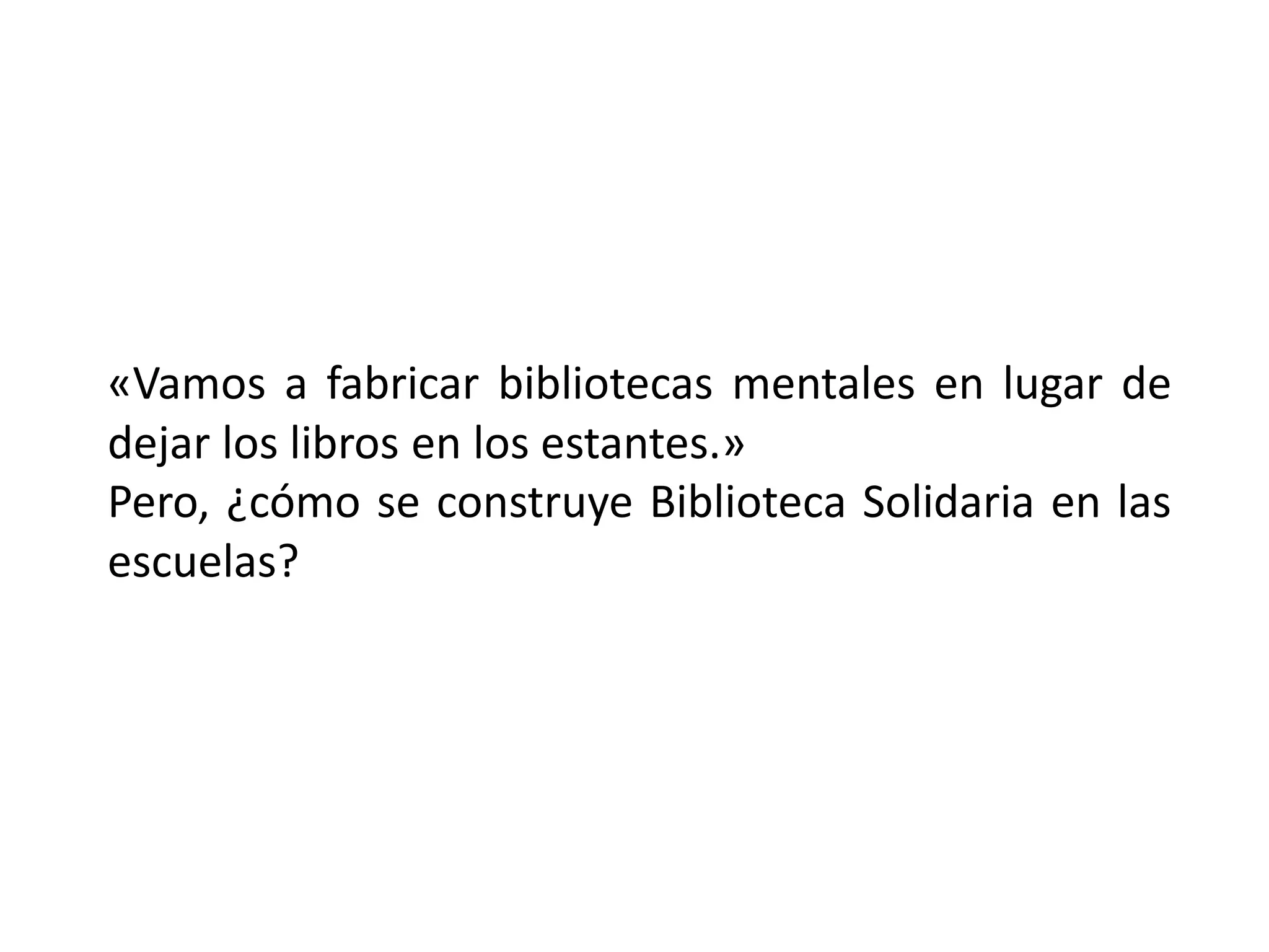«Vamos a fabricar bibliotecas mentales en lugar de
dejar los libros en los estantes.»
Pero, ¿cómo se construye Biblioteca Solidaria en las
escuelas?
 