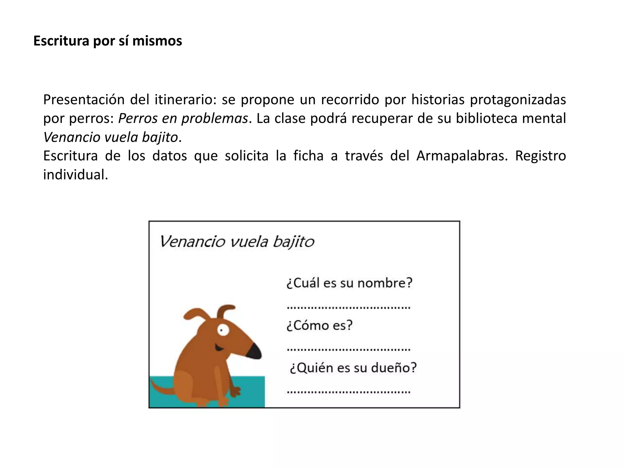 Escritura por sí mismos
Presentación del itinerario: se propone un recorrido por historias protagonizadas
por perros: Perros en problemas. La clase podrá recuperar de su biblioteca mental
Venancio vuela bajito.
Escritura de los datos que solicita la ficha a través del Armapalabras. Registro
individual.
 